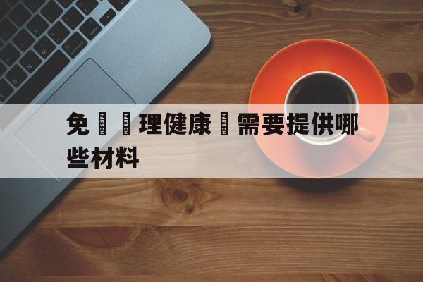 免費辦理健康證需要提供哪些材料(免费办理健康证需要提供哪些材料和证件)